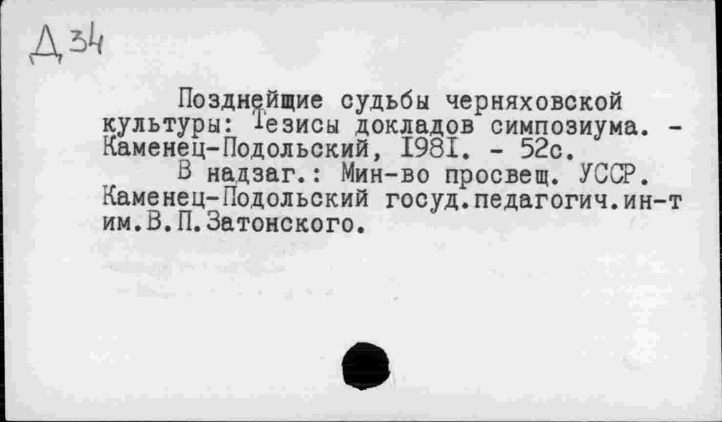 ﻿Позднейщие судьбы Черняховской культуры: 1'езисы докладов симпозиума. -Каменец-Подольский, 1981. - 52с.
В нацзаг.: Мин-во просвещ. УССР. Каменец-Подольский госуд.педагогии.ин-т им.В.П.Затонского.